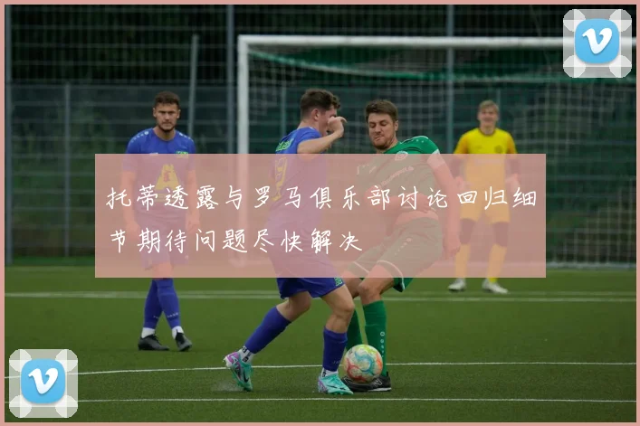 托蒂透露与罗马俱乐部讨论回归细节期待问题尽快解决