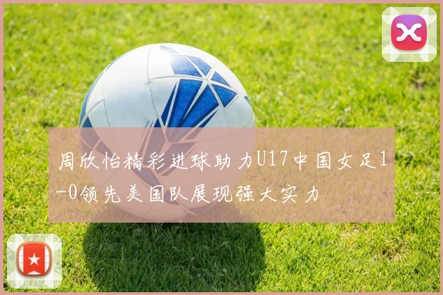 周欣怡精彩进球助力U17中国女足1-0领先美国队展现强大实力
