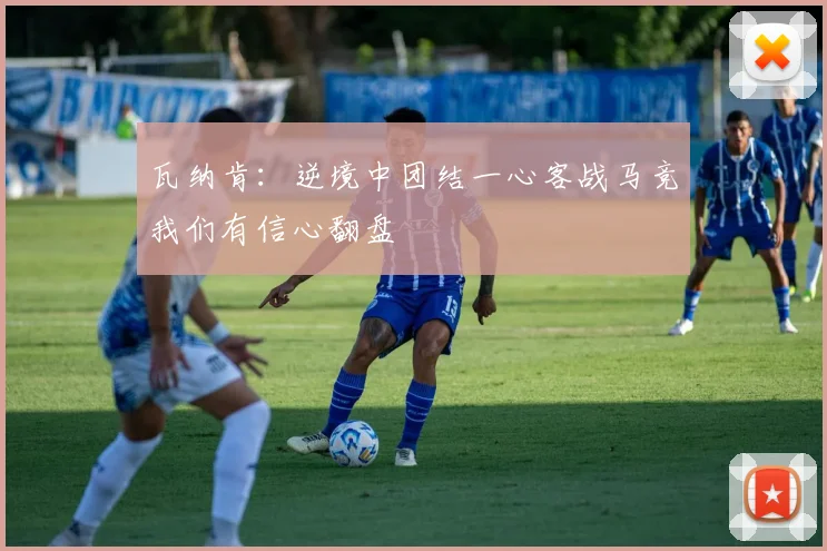 瓦纳肯：逆境中团结一心客战马竞我们有信心翻盘