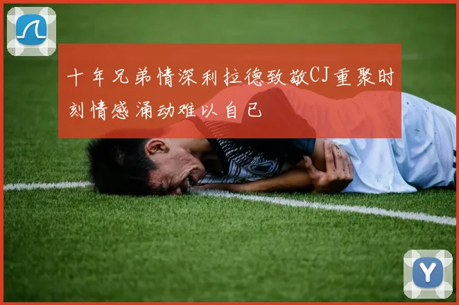 十年兄弟情深利拉德致敬CJ重聚时刻情感涌动难以自已