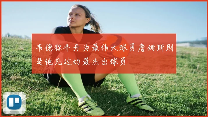 韦德称乔丹为最伟大球员詹姆斯则是他见过的最杰出球员