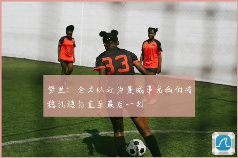努里：全力以赴为曼城争光我们将稳扎稳打直至最后一刻
