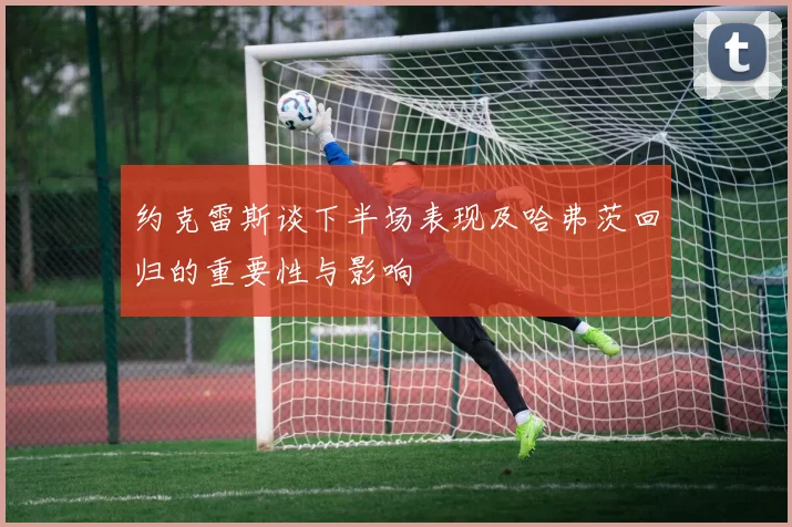 约克雷斯谈下半场表现及哈弗茨回归的重要性与影响