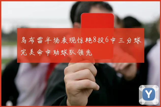 乌布雷半场表现惊艳8投6中三分球完美命中助球队领先