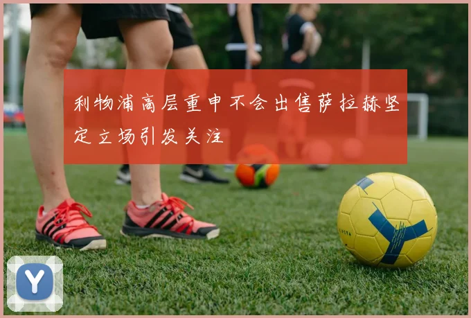 利物浦高层重申不会出售萨拉赫坚定立场引发关注