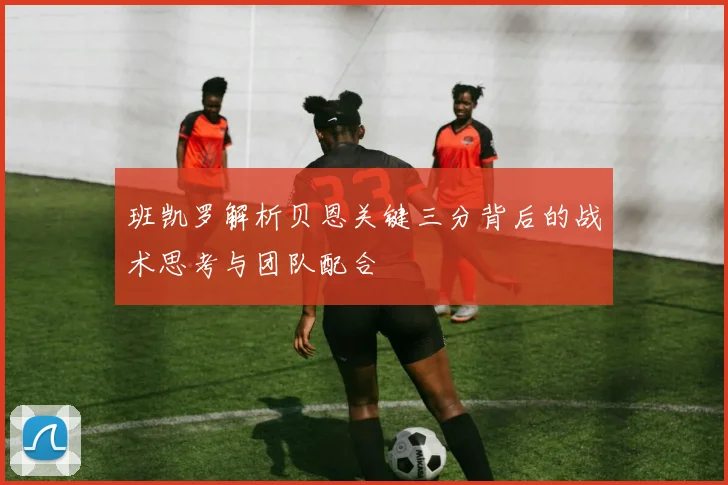 班凯罗解析贝恩关键三分背后的战术思考与团队配合