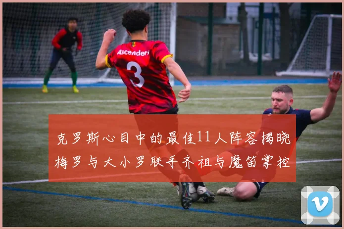 克罗斯心目中的最佳11人阵容揭晓梅罗与大小罗联手齐祖与魔笛掌控中场