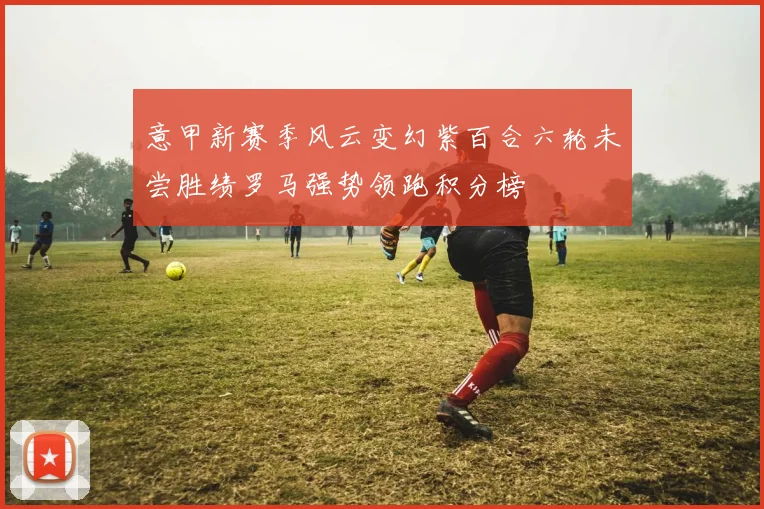 意甲新赛季风云变幻紫百合六轮未尝胜绩罗马强势领跑积分榜