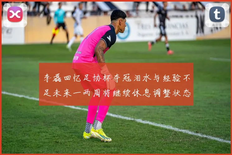 李磊回忆足协杯夺冠泪水与经验不足未来一两周将继续休息调整状态