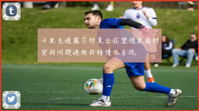 卡里克透露芒特复出在望德里赫特背部问题逐渐好转情况乐观
