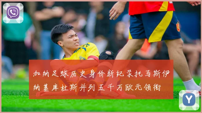 加纳足球历史身价新纪录托马斯伊纳基库杜斯并列五千万欧元领衔