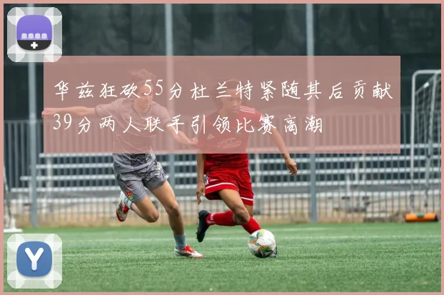 华兹狂砍55分杜兰特紧随其后贡献39分两人联手引领比赛高潮