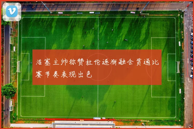 活塞主帅称赞杜伦逐渐融会贯通比赛节奏表现出色