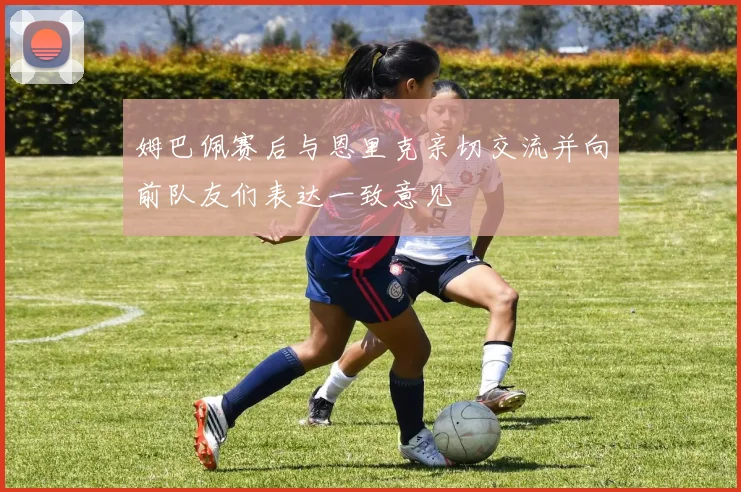 姆巴佩赛后与恩里克亲切交流并向前队友们表达一致意见