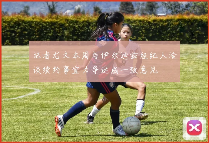 记者尤文本周与伊尔迪兹经纪人洽谈续约事宜力争达成一致意见