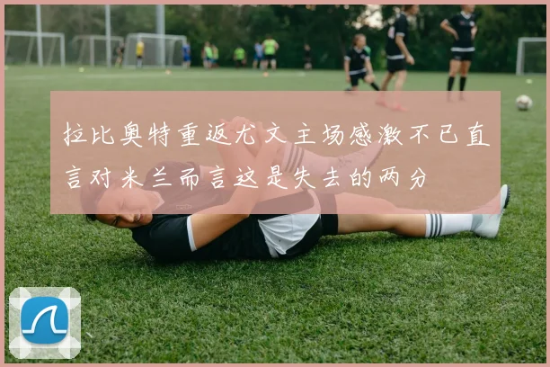 拉比奥特重返尤文主场感激不已直言对米兰而言这是失去的两分