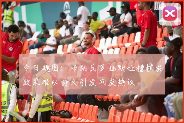 今日趣图：卡纳瓦罗幽默吐槽植发效果难以持久引发网友热议