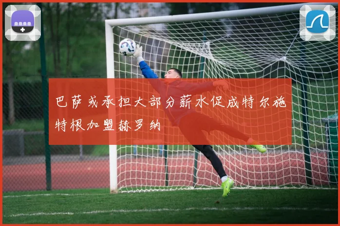 巴萨或承担大部分薪水促成特尔施特根加盟赫罗纳