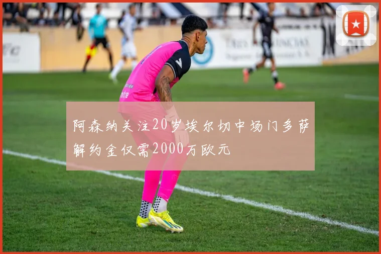 阿森纳关注20岁埃尔切中场门多萨解约金仅需2000万欧元